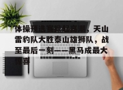 包含体操预选赛掀起高潮，天山雷豹队大胜泰山雄狮队，战至最后一刻——黑马成最大惊喜的词条